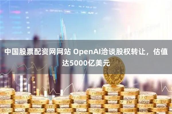 中国股票配资网网站 OpenAI洽谈股权转让，估值达5000亿美元