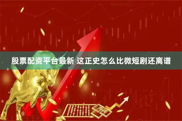 股票配资平台最新 这正史怎么比微短剧还离谱