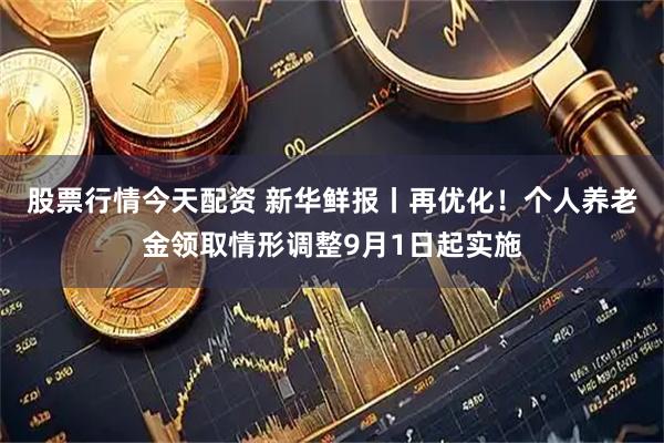 股票行情今天配资 新华鲜报丨再优化！个人养老金领取情形调整9月1日起实施