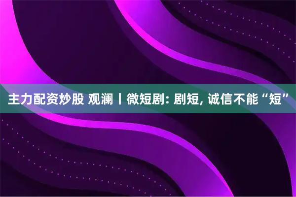 主力配资炒股 观澜丨微短剧: 剧短, 诚信不能“短”