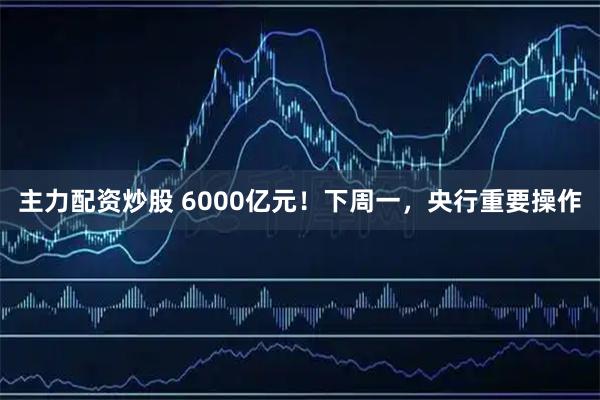 主力配资炒股 6000亿元！下周一，央行重要操作