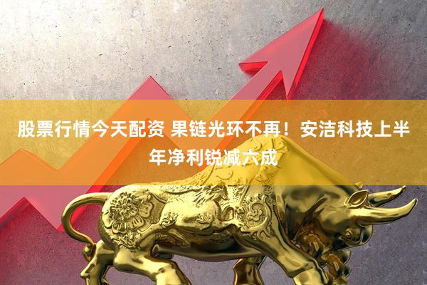 股票行情今天配资 果链光环不再！安洁科技上半年净利锐减六成