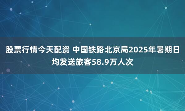 股票行情今天配资 中国铁路北京局2025年暑期日均发送旅客58.9万人次