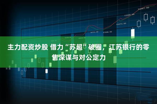 主力配资炒股 借力“苏超”破圈，江苏银行的零售深谋与对公定力