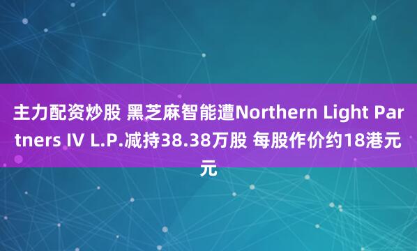 主力配资炒股 黑芝麻智能遭Northern Light Partners IV L.P.减持38.38万股 每股作价约18港元