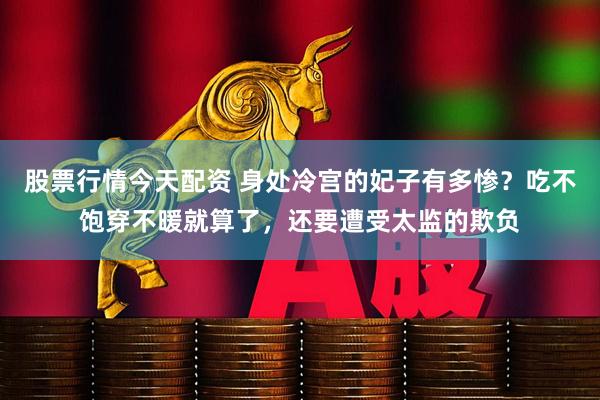 股票行情今天配资 身处冷宫的妃子有多惨？吃不饱穿不暖就算了，还要遭受太监的欺负