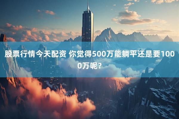 股票行情今天配资 你觉得500万能躺平还是要1000万呢？