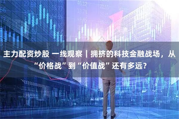 主力配资炒股 一线观察|拥挤的科技金融战场,从“价格战”到“价值战”还有多远?