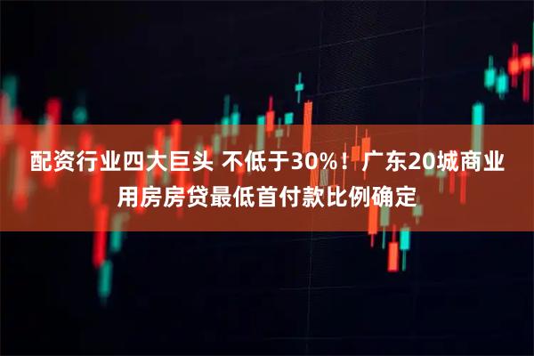 配资行业四大巨头 不低于30%！广东20城商业用房房贷最低首付款比例确定