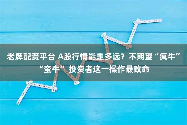 老牌配资平台 A股行情能走多远？不期望“疯牛”“蛮牛” 投资者这一操作最致命