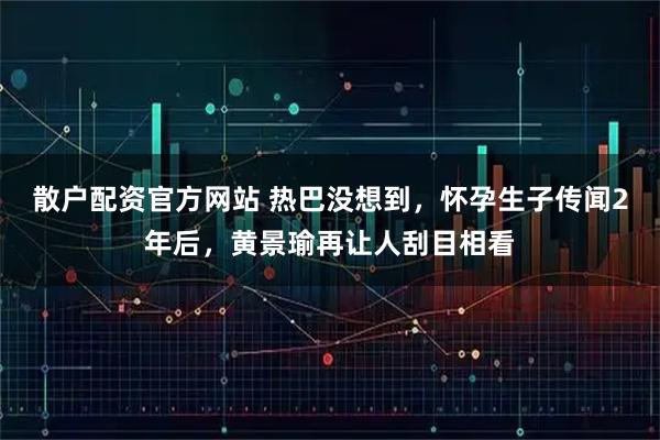 散户配资官方网站 热巴没想到，怀孕生子传闻2年后，黄景瑜再让人刮目相看