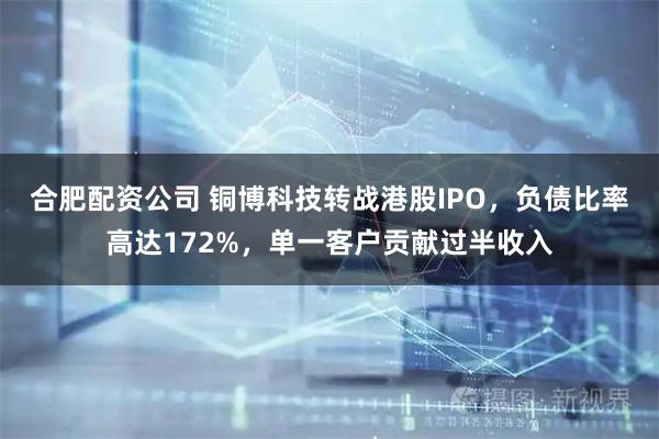 合肥配资公司 铜博科技转战港股IPO，负债比率高达172%，单一客户贡献过半收入
