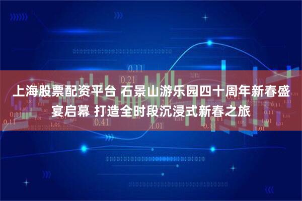 上海股票配资平台 石景山游乐园四十周年新春盛宴启幕 打造全时段沉浸式新春之旅