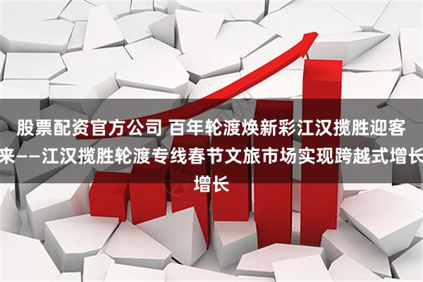 股票配资官方公司 百年轮渡焕新彩江汉揽胜迎客来——江汉揽胜轮渡专线春节文旅市场实现跨越式增长