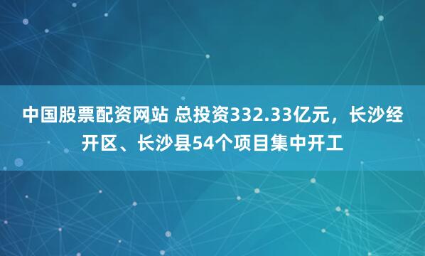 中国股票配资网站 总投资332.33亿元，长沙经开区、长沙县54个项目集中开工