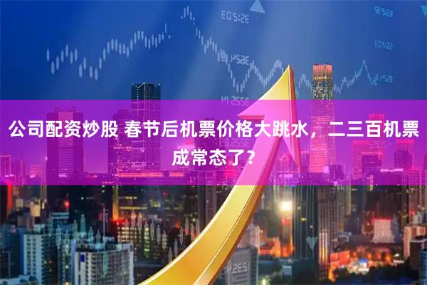 公司配资炒股 春节后机票价格大跳水，二三百机票成常态了？