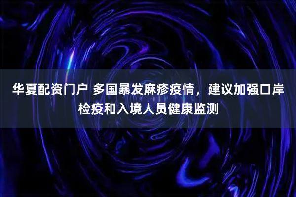 华夏配资门户 多国暴发麻疹疫情，建议加强口岸检疫和入境人员健康监测