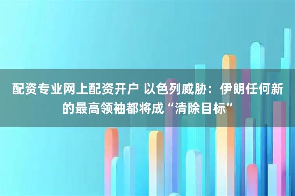 配资专业网上配资开户 以色列威胁：伊朗任何新的最高领袖都将成“清除目标”