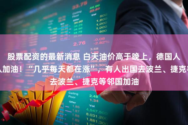 股票配资的最新消息 白天油价高于晚上，德国人深夜排长队加油！“几乎每天都在涨”，有人出国去波兰、捷克等邻国加油