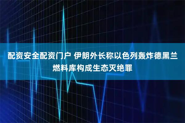 配资安全配资门户 伊朗外长称以色列轰炸德黑兰燃料库构成生态灭绝罪