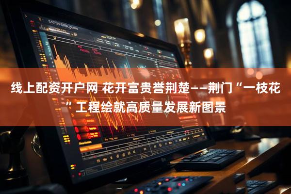 线上配资开户网 花开富贵誉荆楚——荆门“一枝花”工程绘就高质量发展新图景