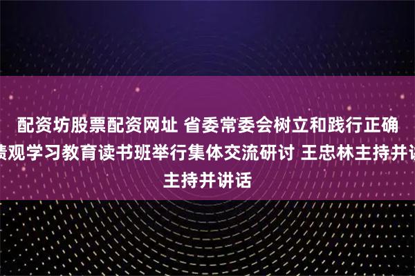配资坊股票配资网址 省委常委会树立和践行正确政绩观学习教育读书班举行集体交流研讨 王忠林主持并讲话