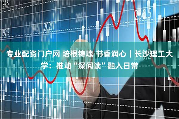 专业配资门户网 培根铸魂 书香润心｜长沙理工大学：推动“深阅读”融入日常